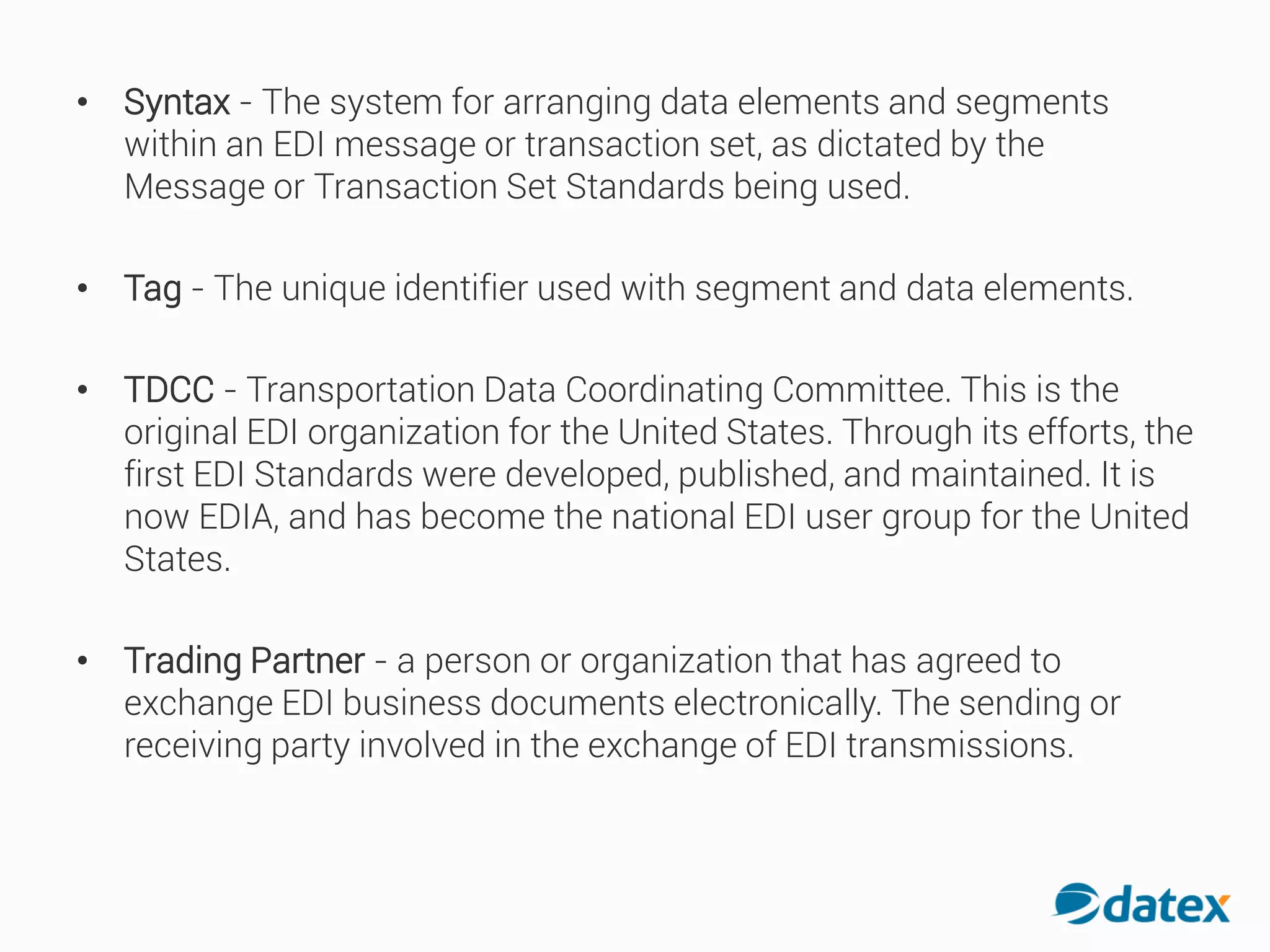 • Syntax - The system for arranging data elements and segments
within an EDI message or transaction set, as dictated by the
Message or Transaction Set Standards being used.
• Tag - The unique identifier used with segment and data elements.
• TDCC - Transportation Data Coordinating Committee. This is the
original EDI organization for the United States. Through its efforts, the
first EDI Standards were developed, published, and maintained. It is
now EDIA, and has become the national EDI user group for the United
States.
• Trading Partner - a person or organization that has agreed to
exchange EDI business documents electronically. The sending or
receiving party involved in the exchange of EDI transmissions.
 