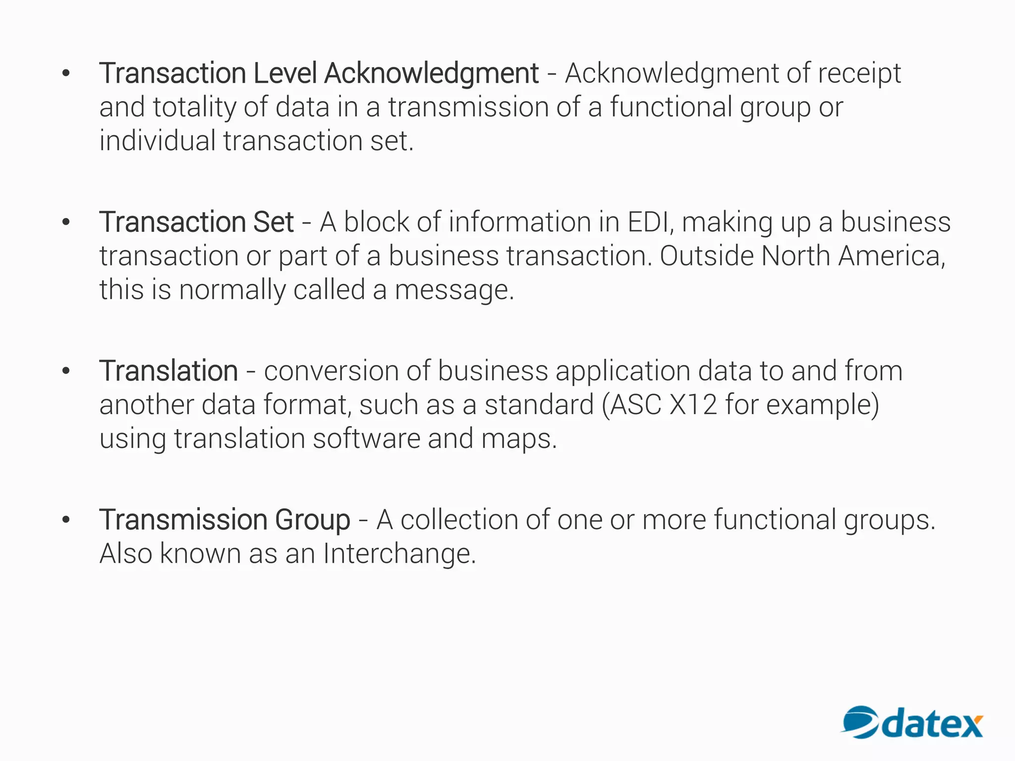 • Transaction Level Acknowledgment - Acknowledgment ofreceipt
and totality of data in a transmission of a functional group or
individual transaction set.
• Transaction Set - A block of information in EDI, making up a business
transaction or part of a business transaction. Outside North America,
this is normally called a message.
• Translation - conversion of businessapplication data to and from
another data format, such as a standard (ASC X12 for example)
using translation software and maps.
• Transmission Group - A collection of one or more functionalgroups.
Also known as an Interchange.
 