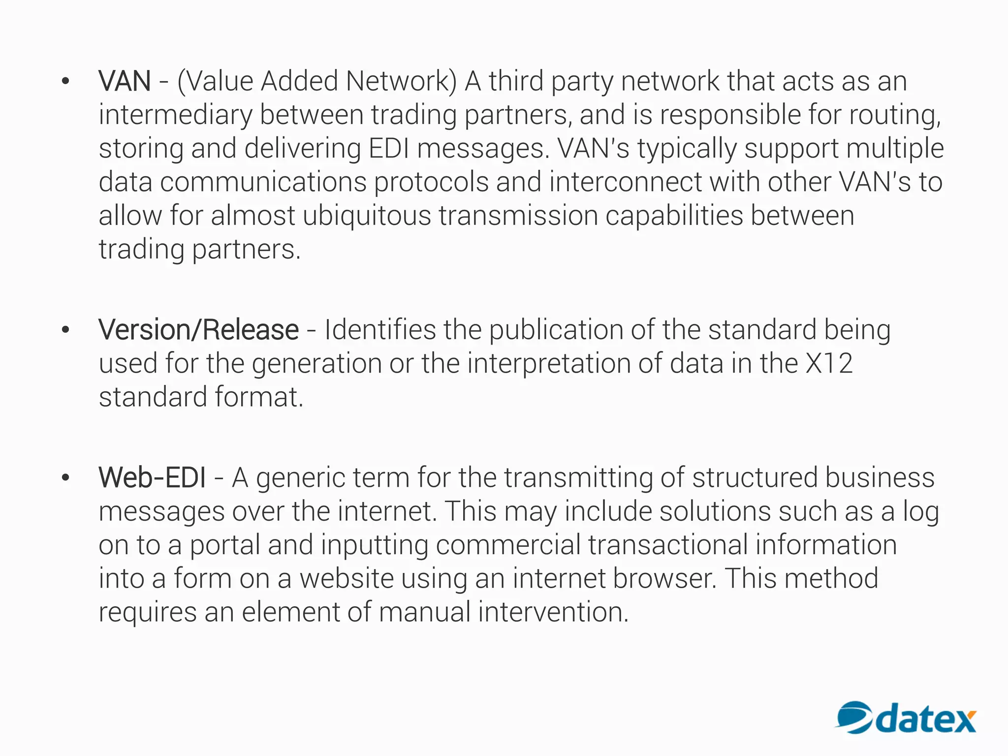 • VAN - (Value Added Network) A third party network that acts as an
intermediary between trading partners, and is responsible for routing,
storing and delivering EDI messages. VAN’s typically support multiple
data communications protocols and interconnect with other VAN’s to
allow for almost ubiquitous transmission capabilities between
trading partners.
• Version/Release - Identifies the publication of the standard being
used for the generation or the interpretation of data in the X12
standard format.
• Web-EDI - A generic term for the transmitting of structured business
messages over the internet. This may include solutions such as alog
on to a portal and inputting commercial transactional information
into a form on a website using an internet browser. This method
requires an element of manual intervention.
 