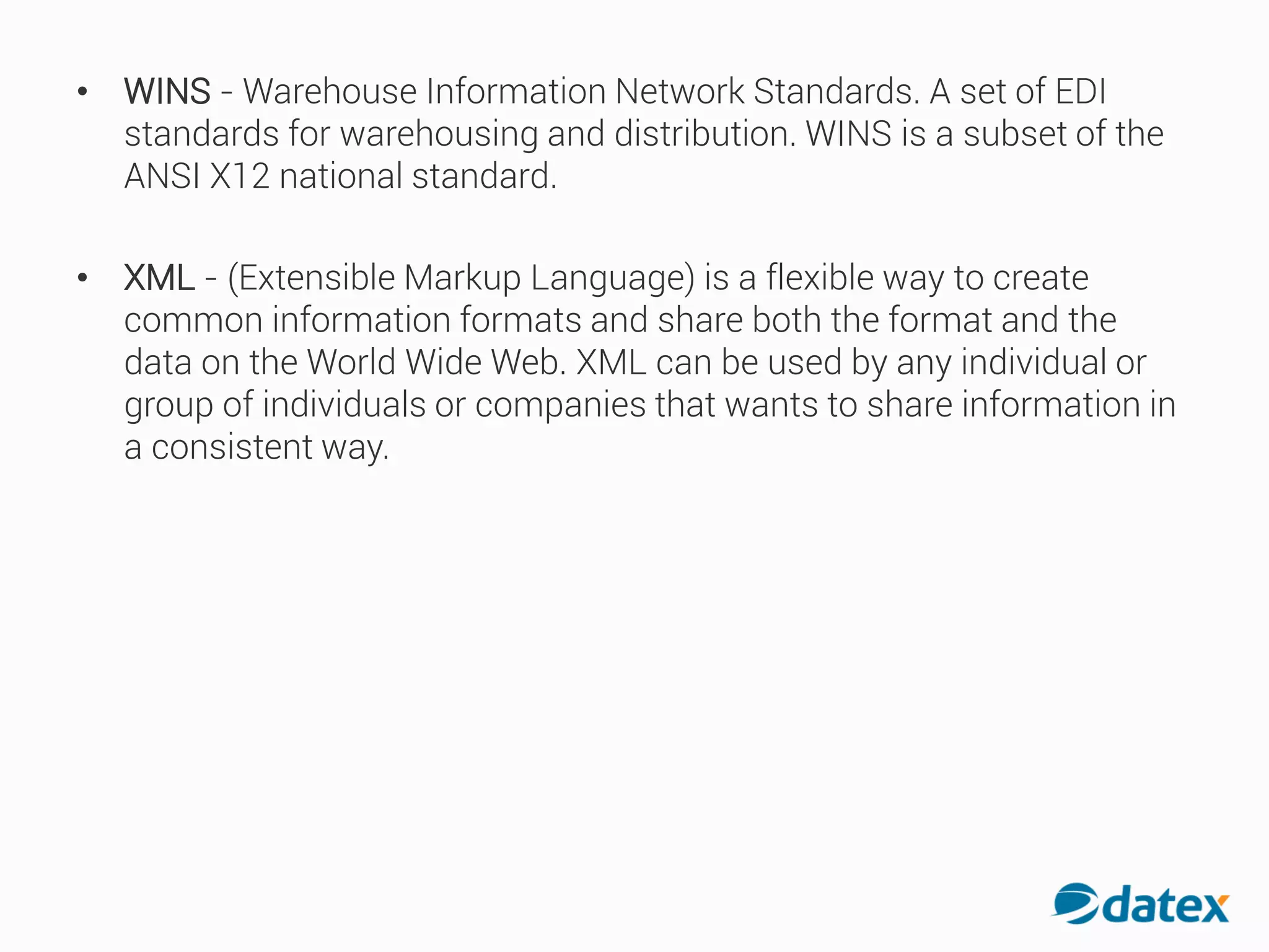 • WINS - Warehouse Information Network Standards. A set of EDI
standards for warehousing and distribution. WINS is a subset of the
ANSI X12 national standard.
• XML - (Extensible Markup Language) is a flexible way to create
common information formats and share both the format and the
data on the World Wide Web. XML can be used by any individual or
group of individuals or companies that wants to share information in
a consistent way.
 