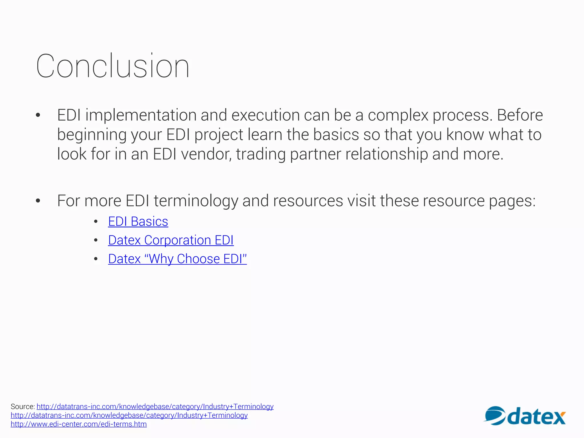 Conclusion
• EDI implementation and execution can be a complex process. Before
beginning your EDI project learn the basics so that you know what to
look for in an EDI vendor, trading partner relationship and more.
• For more EDI terminology and resources visit these resource pages:
• EDI Basics
• Datex Corporation EDI
• Datex “Why Choose EDI”
Source: http://datatrans-inc.com/knowledgebase/category/Industry+Terminology
http://datatrans-inc.com/knowledgebase/category/Industry+Terminology
http://www.edi-center.com/edi-terms.htm
 