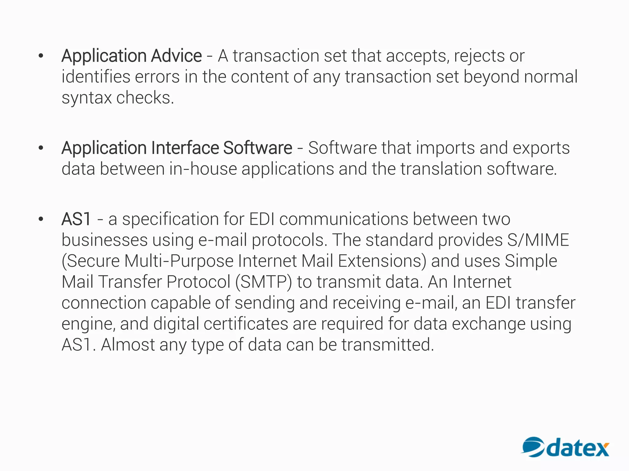 • Application Advice - A transaction set that accepts, rejects or
identifies errors in the content of any transaction set beyond normal
syntax checks.
• Application Interface Software - Software that imports and exports
data between in-house applications and the translation software.
• AS1 - a specification for EDI communications between two
businesses using e-mail protocols. The standard provides S/MIME
(Secure Multi-Purpose Internet Mail Extensions) and uses Simple
Mail Transfer Protocol (SMTP) to transmit data. An Internet
connection capable of sending and receiving e-mail, an EDItransfer
engine, and digital certificates are required for data exchange using
AS1. Almost any type of data can be transmitted.
 
