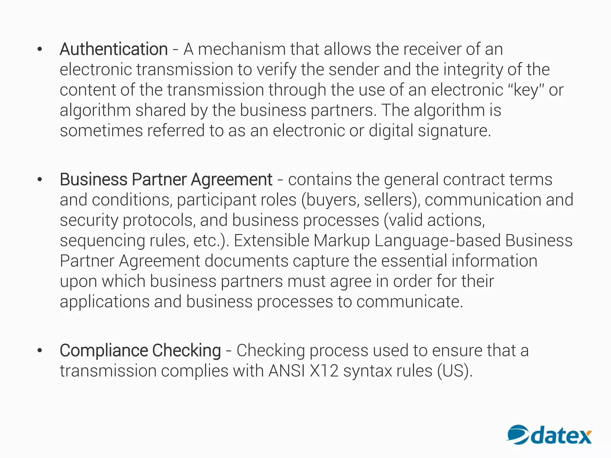 • Authentication - A mechanism that allows the receiver of an
electronic transmission to verify the sender and the integrity of the
content of the transmission through the use of an electronic “key” or
algorithm shared by the business partners. The algorithm is
sometimes referred to as an electronic or digital signature.
• Business Partner Agreement - contains the general contract terms
and conditions, participant roles (buyers, sellers), communication and
security protocols, and business processes (valid actions,
sequencing rules, etc.). Extensible Markup Language-based Business
Partner Agreement documents capture the essential information
upon which business partners must agree in order for their
applications and business processes to communicate.
• Compliance Checking - Checking process used to ensure that a
transmission complies with ANSI X12 syntax rules (US).
 