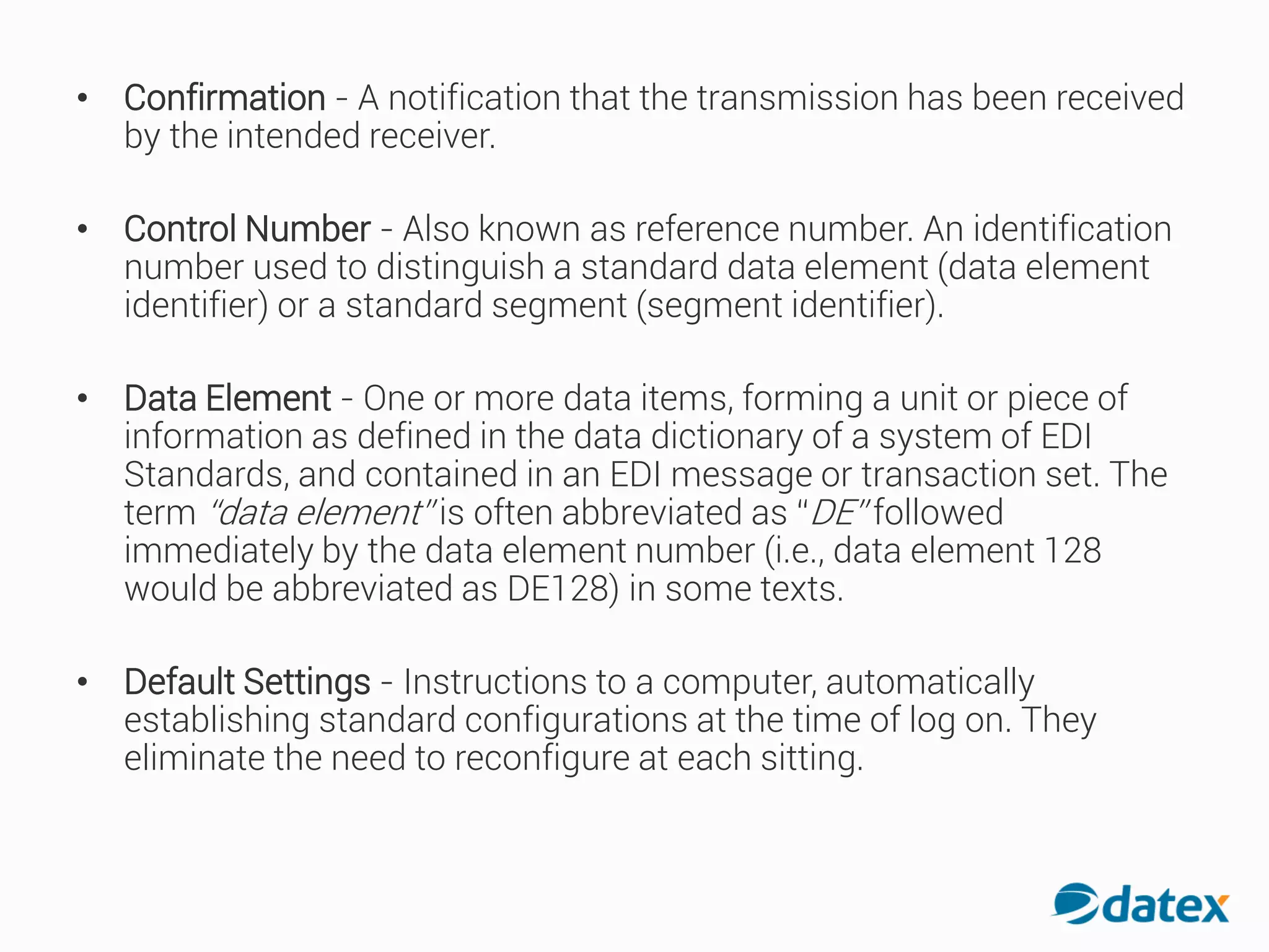 • Confirmation - A notification that the transmission has been received
by the intended receiver.
• Control Number - Also known as reference number. An identification
number used to distinguish a standard data element (data element
identifier) or a standard segment (segment identifier).
• Data Element - One or more data items, forming a unit or piece of
information as defined in the data dictionary of a system of EDI
Standards, and contained in an EDI message or transaction set. The
term “data element” is often abbreviated as “DE” followed
immediately by the data element number (i.e., data element 128
would be abbreviated as DE128) in some texts.
• Default Settings - Instructions to a computer, automatically
establishing standard configurations at the time of log on. They
eliminate the need to reconfigure at each sitting.
 