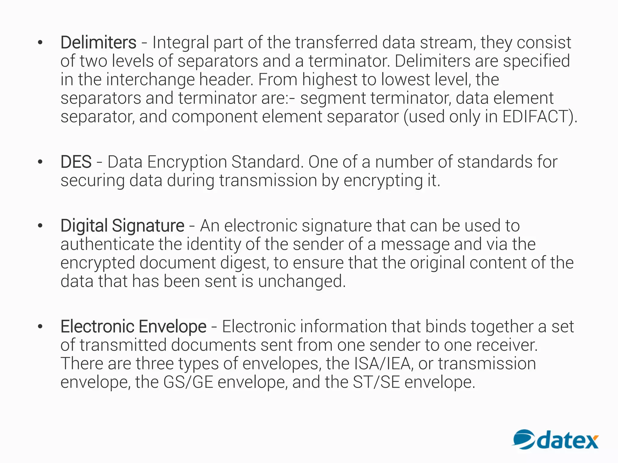 • Delimiters - Integral part of the transferred data stream, they consist
of two levels of separators and a terminator. Delimiters are specified
in the interchange header. From highest to lowest level, the
separators and terminator are:- segment terminator, data element
separator, and component element separator (used only in EDIFACT).
• DES - Data Encryption Standard. One of a number of standards for
securing data during transmission by encrypting it.
• Digital Signature - An electronic signature that can be used to
authenticate the identity of the sender of a message and via the
encrypted document digest, to ensure that the original content of the
data that has been sent is unchanged.
• Electronic Envelope - Electronic information that binds together a set
of transmitted documents sent from one sender to one receiver.
There are three types of envelopes, the ISA/IEA, or transmission
envelope, the GS/GE envelope, and the ST/SE envelope.
 