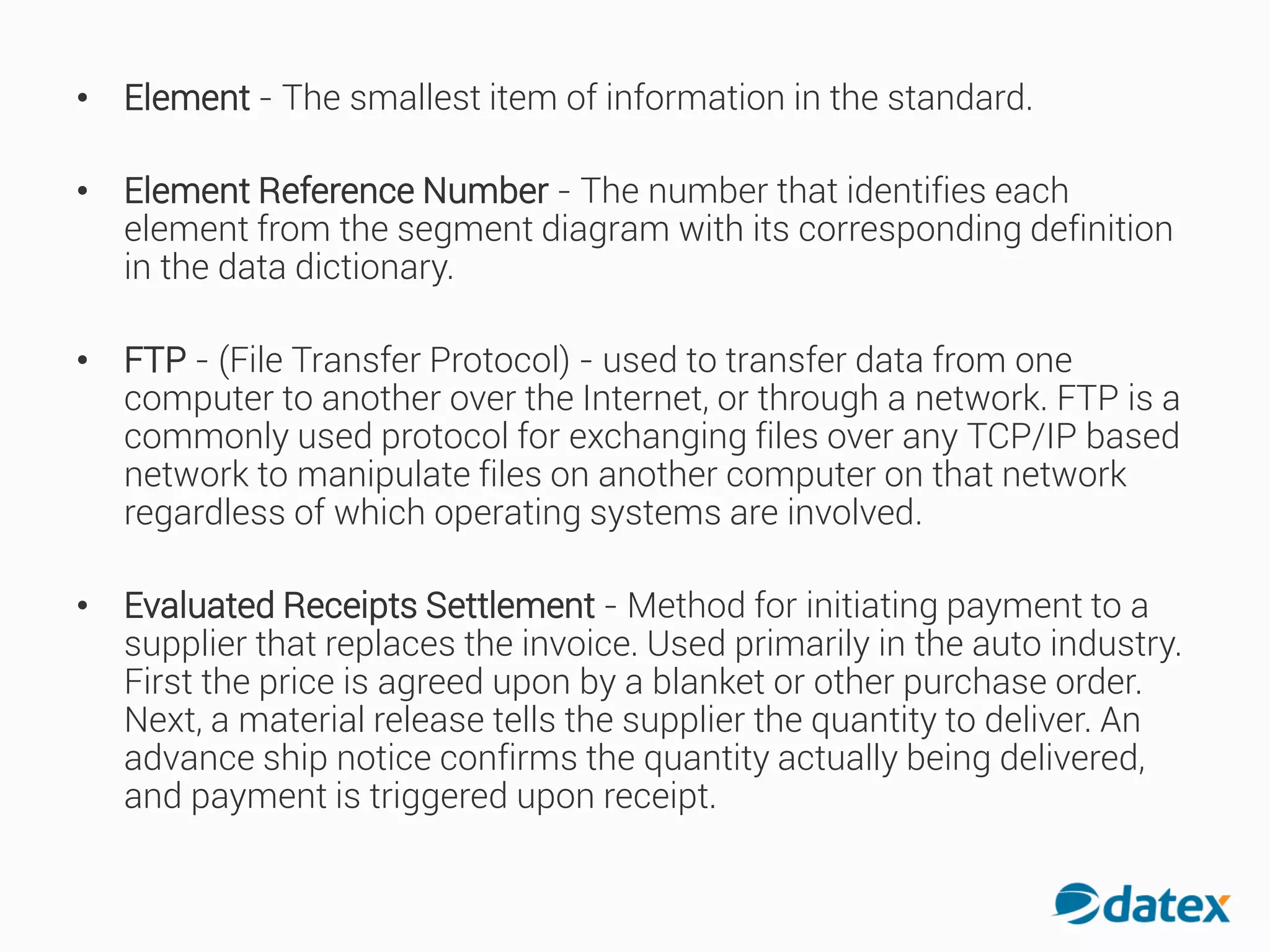 • Element - The smallest item of information in the standard.
• Element Reference Number - The number that identifies each
element from the segment diagram with its corresponding definition
in the data dictionary.
• FTP - (File Transfer Protocol) - used to transfer data from one
computer to another over the Internet, or through a network. FTP is a
commonly used protocol for exchanging files over any TCP/IP based
network to manipulate files on another computer on that network
regardless of which operating systems are involved.
• Evaluated Receipts Settlement - Method for initiating payment to a
supplier that replaces the invoice. Used primarily in the auto industry.
First the price is agreed upon by a blanket or other purchase order.
Next, a material release tells the supplier the quantity to deliver. An
advance ship notice confirms the quantity actually being delivered,
and payment is triggered upon receipt.
 