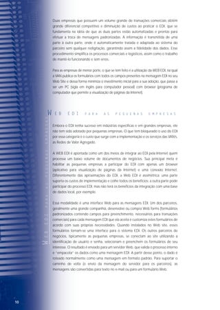 1110
Duas empresas que possuem um volume grande de transações comerciais obtêm
grande diferencial competitivo e diminuição de custos ao praticar o EDI, que se
fundamenta na idéia de que as duas partes estão automatizadas e prontas para
efetuar a troca de mensagens padronizadas. A informação é transmitida de uma
parte à outra parte, onde é automaticamente tratada e adaptada ao sistema do
parceiro sem qualquer redigitação, garantindo assim a fidelidade dos dados. Esse
procedimento simplifica os processos comerciais e logísticos, assim como o trabalho
de mantê-lo funcionando e sem erros.
Para as empresas de menor porte, o que se tem feito é a utilização da WEB EDI, na qual
a VAN publica os formulários com todos os campos presentes na mensagem EDI no seu
Web Site e dessa forma minimiza o investimento inicial para a sua adoção, que passa a
ser um PC (sigla em inglês para computador pessoal) com browser (programa de
computador que permite a visualização de páginas da Internet).
Embora o EDI tenha sucesso em indústrias específicas e em grandes empresas, ele
não tem sido adotado por pequenas empresas. O que tem bloqueado o uso do EDI
por essa categoria é o custo que surge com a implementação e os serviços das VAN’s,
as Redes de Valor Agregado.
A WEB EDI é apontada como um dos meios de integrar ao EDI pela Internet quem
processa um baixo volume de documentos de negócios. Sua principal meta é
habilitar as pequenas empresas a participar do EDI com apenas um browser
(aplicativo para visualização de páginas da Internet) e uma conexão Internet.
Diferentemente das aproximações do EDI, a Web EDI é assimétrica: uma parte
suporta os custos de implementação e colhe todos os benefícios; a outra parte pode
participar do processo EDI, mas não terá os benefícios da integração com uma base
de dados local, por exemplo.
Essa modalidade é uma interface Web para as mensagens EDI. Um dos parceiros,
geralmente uma grande companhia, desenvolve ou compra Web forms (formulários
padronizados contendo campos para preenchimento, necessários para transações
comerciais) para cada mensagem EDI que ela aceita e customiza estes formulários de
acordo com suas próprias necessidades. Quando instalados no Web site, esses
formulários tornam-se uma interface para o sistema EDI. Os outros parceiros de
negócios, tipicamente as pequenas empresas, se conectam ao site utilizando a
identificação de usuário e senha, selecionam e preenchem os formulários de seu
interesse. O resultado é enviado para um servidor Web, que valida o processo interno
e “empacota” os dados como uma mensagem EDI. A partir desse ponto, o dado é
roteado normalmente como uma mensagem em formato padrão. Para suportar o
caminho de volta (o envio da mensagem do servidor para os parceiros), as
mensagens são convertidas para texto no e-mail ou para um formulário Web.
WEBEDIPARAASPEQUENASEMPRESAS
W E B E D I P A R A A S P E Q U E N A S E M P R E S A S
Internet
Pequena empresa
VAN
EANCOM
EANCOM
A Internet amplia a conectividade oferecendo apenas um ambiente a todos os
parceiros de negócios e reduzindo em parte dos custos fixos e operacionais. Uma
VAN, por outro lado, normalmente conecta apenas os seus membros, de modo que
uma companhia com vários parceiros comerciais poderia precisar de diferentes
aplicativos e conexões de rede para cada um deles.
Mas não se pode iludir apenas com a diferença de custos. As VAN’s oferecem aos
seus assinantes muito mais do que transmissão de dados, atuando também como
parceiras de confiança que garantem a segurança das transmissões. Assim, se a
empresa não recebe a confirmação em relação à entrega de determinado
documento, a VAN tem a possibilidade de verificar onde o processo foi interrompido.
Apesar de haver um consenso em relação ao fato de que o futuro do EDI está
atrelado à Internet, é também de comum acordo que em alguns casos há a
necessidade de uma entidade – “exchange” – que gerencie as transações de
documento na Web, funcionando como uma espécie de auditor que dá a
confiabilidade necessária à transação comercial.
 