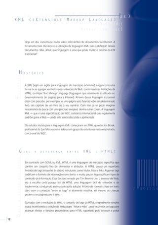 1312
QUALADIFERENÇAENTRE
Q U A L A D I F E R E N Ç A E N T R E X M L E H T M L ?
A XML (sigla em inglês para linguagem de marcação extensível) surgiu como uma
forma de se agregar semântica aos conteúdos da Web, contornando as limitações da
HTML, ou Hiper Text Markup Language (linguagem que atualmente é utilizada no
desenvolvimento de páginas para a Internet). Através dessa linguagem é possível
dizer com precisão, por exemplo, se uma página está falando sobre um determinado
livro, um capítulo de um livro ou o seu sumário. Com isso, já se pode imaginar
mecanismos de busca com uma precisão invejável, dentre outras coisas. A linguagem
XML — que é uma especificação do W3C, consórcio internacional que regulamenta
padrões para a Web — ainda está sendo discutida e aprimorada.
Os estudos iniciais para a linguagem XML começaram em 1996, quando Jon Bosak,
profissional da Sun Microsystems, liderou um grupo de estudiosos nessa empreitada,
com o aval do W3C.
QUAISASVANTAGENSEASDESVANTAGENS
Q U A I S A S V A N T A G E N S E A S
D E S V A N T A G E N S D A X M L ?
Em contraste com SGML ou XML, HTML é uma linguagem de marcação específica que
contém um conjunto fixo de elementos e atributos. A HTML possui um repertório
limitado de tags (etiquetas de dados) estruturais, como títulos, listas e links. Algumas tags
codificam o formato da informação como texto, e muito poucas tags codificam tipos de
conteúdo de informação. Essa decisão tomada por Tim Berners-Lee, o inventor da Web,
era a escolha certa porque fez da HTML uma linguagem fácil de entender e de
implementar, conduzindo assim a sua rápida adoção. A idéia de nomear coisas em texto
claro com o conteúdo "entre as tags" é altamente intuitiva, até mesmo as crianças
podem criar páginas para a Web.
Contudo, com a evolução da Web, o conjunto de tags da HTML originalmente simples
acaba incentivando a criação de Web pages "feitas a mão", usos incorretos de tags para
alcançar efeitos e funções proprietárias para HTML suportado pelo browser e pelos
desenvolvedores de aplicação, que necessitam de mais recursos para suportar as
funções adicionais. Além do mais, enquanto a HTML suporta DTD (sigla em inglês para
Definição de Tipo de Documento), a maioria das páginas escritas em HTML existentes
na Web não o utiliza. Somando tudo isso, mais as limitações da HTML e o uso típico
sem validação, torna muito difícil para os mecanismos de busca explorarem
informações na Web por causa da falta de compatibilidade da codificação semântica.
A XML soluciona essas dificuldades da HTML e fornece à Web uma melhor capacitação
para o comércio eletrônico. Com ele é possível codificar informações com uma
estrutura semântica inteligível dentro de uma notação que é tanto humano-legível
como compreensível para os computadores. Enquanto a XML 1.0 não implementa
habilidades existentes na SGML, a versão existente da XML permite que os usuários
menos experientes desenvolvam soluções na nova linguagem de marcação.
• As vantagens
A XML parece oferecer um número significante de vantagens para a comunicação de
companhias de todos os tamanhos. Diferente da sintaxe EDI, a XML não necessita de
aplicações específicas para tornar os dados de aplicação contidos na mensagem
compreensível para as pessoas que usam os dados. Os mesmos dados de XML
podem ser exibidos em um browser (aplicativo para exibição de páginas Web) ou em
uma aplicação interna sem qualquer manipulação adicional ou programas de
computação especiais.
• As desvantagens
Enquanto a XML trata da troca de dados de uma aplicação para um browser para
interpretação humana, ele não parece avançar na troca de dados de uma aplicação
para outra. Para intercâmbio entre aplicações, é necessário a utilização de um dialeto
padrão para que ambas as aplicações possam entender os dados. A criação desses
dialetos hoje não é regulamentada ou controlada por ninguém, na realidade isso é
considerado por alguns como uma força da XML que conduz à possibilidade de
criação de muitos dialetos diferentes para apoiar as aplicações empresariais.
HISTÓRICO
H I S T Ó R I C O
Hoje em dia, comenta-se muito sobre intercâmbio de documentos via Internet. A
ferramenta mais discutida é a utilização da linguagem XML para a definição desses
documentos. Mas, afinal, que linguagem é essa que pode mudar o destino do EDI
tradicional?
XML (E XT E N S I B L E M A R K U P L A N G U A G E )
X M L ( E X T E N S I B L E M A R K U P L A N G U A G E )
XX MM LL (( EE XX TT EE NN SS II BB LL EE MM AA RR KK UU PP AA NN GG UU AA GG EE ))
X M L E X T E N S I B L E
(( EE XX TT EE NN SS II BB LL EE
MM AA RR KK UU PP LL AA NN GG UU AA GG EE ))
X M L ( E X T E N S I B L E M A R K U P L A N G U A G E )
xMLÉUMA
x M L É U M A S U B S T I T U I Ç Ã O D O
E D I F A C T ?
A EAN International não vê a XML como substituta das sintaxes de EDI tradicional
utilizadas com o UN/EDIFACT. A XML e o EDIFACT simplesmente são sintaxes de EDI
e ambos têm seus prós e seus contras. Nós acreditamos que a implementação de
EDIFACT continuará crescendo nos próximos cinco a dez anos e que a XML e o
EDIFACT serão usados como padrões complementares durante esse período.
 