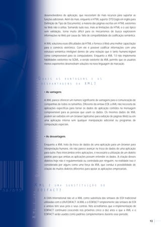 1312
QUALADIFERENÇAENTRE
Q U A L A D I F E R E N Ç A E N T R E X M L E H T M L ?
A XML (sigla em inglês para linguagem de marcação extensível) surgiu como uma
forma de se agregar semântica aos conteúdos da Web, contornando as limitações da
HTML, ou Hiper Text Markup Language (linguagem que atualmente é utilizada no
desenvolvimento de páginas para a Internet). Através dessa linguagem é possível
dizer com precisão, por exemplo, se uma página está falando sobre um determinado
livro, um capítulo de um livro ou o seu sumário. Com isso, já se pode imaginar
mecanismos de busca com uma precisão invejável, dentre outras coisas. A linguagem
XML — que é uma especificação do W3C, consórcio internacional que regulamenta
padrões para a Web — ainda está sendo discutida e aprimorada.
Os estudos iniciais para a linguagem XML começaram em 1996, quando Jon Bosak,
profissional da Sun Microsystems, liderou um grupo de estudiosos nessa empreitada,
com o aval do W3C.
QUAISASVANTAGENSEASDESVANTAGENS
Q U A I S A S V A N T A G E N S E A S
D E S V A N T A G E N S D A X M L ?
Em contraste com SGML ou XML, HTML é uma linguagem de marcação específica que
contém um conjunto fixo de elementos e atributos. A HTML possui um repertório
limitado de tags (etiquetas de dados) estruturais, como títulos, listas e links. Algumas tags
codificam o formato da informação como texto, e muito poucas tags codificam tipos de
conteúdo de informação. Essa decisão tomada por Tim Berners-Lee, o inventor da Web,
era a escolha certa porque fez da HTML uma linguagem fácil de entender e de
implementar, conduzindo assim a sua rápida adoção. A idéia de nomear coisas em texto
claro com o conteúdo "entre as tags" é altamente intuitiva, até mesmo as crianças
podem criar páginas para a Web.
Contudo, com a evolução da Web, o conjunto de tags da HTML originalmente simples
acaba incentivando a criação de Web pages "feitas a mão", usos incorretos de tags para
alcançar efeitos e funções proprietárias para HTML suportado pelo browser e pelos
desenvolvedores de aplicação, que necessitam de mais recursos para suportar as
funções adicionais. Além do mais, enquanto a HTML suporta DTD (sigla em inglês para
Definição de Tipo de Documento), a maioria das páginas escritas em HTML existentes
na Web não o utiliza. Somando tudo isso, mais as limitações da HTML e o uso típico
sem validação, torna muito difícil para os mecanismos de busca explorarem
informações na Web por causa da falta de compatibilidade da codificação semântica.
A XML soluciona essas dificuldades da HTML e fornece à Web uma melhor capacitação
para o comércio eletrônico. Com ele é possível codificar informações com uma
estrutura semântica inteligível dentro de uma notação que é tanto humano-legível
como compreensível para os computadores. Enquanto a XML 1.0 não implementa
habilidades existentes na SGML, a versão existente da XML permite que os usuários
menos experientes desenvolvam soluções na nova linguagem de marcação.
• As vantagens
A XML parece oferecer um número significante de vantagens para a comunicação de
companhias de todos os tamanhos. Diferente da sintaxe EDI, a XML não necessita de
aplicações específicas para tornar os dados de aplicação contidos na mensagem
compreensível para as pessoas que usam os dados. Os mesmos dados de XML
podem ser exibidos em um browser (aplicativo para exibição de páginas Web) ou em
uma aplicação interna sem qualquer manipulação adicional ou programas de
computação especiais.
• As desvantagens
Enquanto a XML trata da troca de dados de uma aplicação para um browser para
interpretação humana, ele não parece avançar na troca de dados de uma aplicação
para outra. Para intercâmbio entre aplicações, é necessário a utilização de um dialeto
padrão para que ambas as aplicações possam entender os dados. A criação desses
dialetos hoje não é regulamentada ou controlada por ninguém, na realidade isso é
considerado por alguns como uma força da XML que conduz à possibilidade de
criação de muitos dialetos diferentes para apoiar as aplicações empresariais.
HISTÓRICO
H I S T Ó R I C O
Hoje em dia, comenta-se muito sobre intercâmbio de documentos via Internet. A
ferramenta mais discutida é a utilização da linguagem XML para a definição desses
documentos. Mas, afinal, que linguagem é essa que pode mudar o destino do EDI
tradicional?
XML (E XT E N S I B L E M A R K U P L A N G U A G E )
X M L ( E X T E N S I B L E M A R K U P L A N G U A G E )
XX MM LL (( EE XX TT EE NN SS II BB LL EE MM AA RR KK UU PP AA NN GG UU AA GG EE ))
X M L E X T E N S I B L E
(( EE XX TT EE NN SS II BB LL EE
MM AA RR KK UU PP LL AA NN GG UU AA GG EE ))
X M L ( E X T E N S I B L E M A R K U P L A N G U A G E )
xMLÉUMA
x M L É U M A S U B S T I T U I Ç Ã O D O
E D I F A C T ?
A EAN International não vê a XML como substituta das sintaxes de EDI tradicional
utilizadas com o UN/EDIFACT. A XML e o EDIFACT simplesmente são sintaxes de EDI
e ambos têm seus prós e seus contras. Nós acreditamos que a implementação de
EDIFACT continuará crescendo nos próximos cinco a dez anos e que a XML e o
EDIFACT serão usados como padrões complementares durante esse período.
 