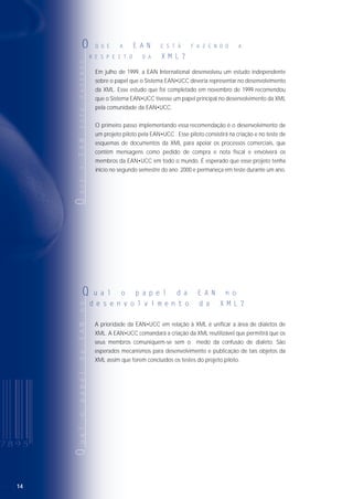 14
Em julho de 1999, a EAN International desenvolveu um estudo independente
sobre o papel que o Sistema EAN•UCC deveria representar no desenvolvimento
da XML. Esse estudo que foi completado em novembro de 1999 recomendou
que o Sistema EAN•UCC tivesse um papel principal no desenvolvimento da XML
pela comunidade da EAN•UCC.
O primeiro passo implementando essa recomendação é o desenvolvimento de
um projeto piloto pela EAN•UCC . Esse piloto consistirá na criação e no teste de
esquemas de documentos da XML para apoiar os processos comerciais, que
contêm mensagens como pedido de compra e nota fiscal e envolverá os
membros da EAN•UCC em todo o mundo. É esperado que esse projeto tenha
início no segundo semestre do ano 2000 e permaneça em teste durante um ano.
OQUEAEANESTÁFAZENDO
O Q U E A E A N E S T Á F A Z E N D O A
R E S P E I T O D A X M L ?
QualopapeldaEANno
Q u a l o p a p e l d a E A N n o
d e s e n v o l v i m e n t o d a X M L ?
A prioridade da EAN•UCC em relação à XML é unificar a área de dialetos de
XML. A EAN•UCC comandará a criação da XML reutilizável que permitirá que os
seus membros comuniquem-se sem o medo da confusão de dialeto. São
esperados mecanismos para desenvolvimento e publicação de tais objetos da
XML assim que forem concluídos os testes do projeto piloto.
 
