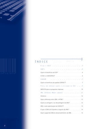 32
O EDI (Electronic Data Interchange), ou Intercâmbio Eletrônico
de Dados, é uma ferramenta que viabiliza a troca de documentos
comerciais eletronicamente e com isso possibilita diminuir a
quantidade de erros gerados pela redigitação e o volume de
papel ao mesmo tempo que aumenta a eficiência e a rapidez na
comunicação entre os parceiros comerciais. É a única ferramenta
de e-commerce (comércio eletrônico) que está adequada a um
contexto automatizado e globalizado, como veremos adiante.
O EDI divide-se em duas categorias:
EDI puro, que compõe as mensagens padronizadas e utiliza os serviços da VAN
(Value Added Network) ou Rede de Valor Agregado, que provêm o meio para o
transporte. É um cenário em que temos vários tipos de mensagens sendo trocados
pelas partes (parceiros comerciais).
WEB EDI, que integra as empresas menores ao sistema de EDI, em que o formulário
com os dados da mensagem é acessível através da Internet. Esse serviço também é
suportado pelas VAN‘s.
A idéia por trás do EDI é relativamente simples. Muitas empresas utilizam
computadores para organizar os processos comerciais e administrativos ou ainda
para editar textos e documentos. A maioria das informações é inserida no
computador manualmente, por digitação. Assim, quando as empresas se
comunicam, por exemplo, para encomendar mercadorias ou para cobrar seus
clientes, por que, em vez de datilografar um formulário em papel ou imprimir um
documento e enviá-lo pelo correio ou fax, ela não transfere eletronicamente essas
informações diretamente dos seus computadores para os computadores de seus
parceiros comerciais ?
Existem várias maneiras pelas quais as organizações podem trocar informações
eletrônicas. Um método é gravar as informações em um disquete ou numa fita, que
será entregue ao parceiro comercial. As informações podem, então, ser recuperadas
e carregadas no sistema de computadores.
O Q U E É E D I ?
O Q U E É E D I ?OO QQ UU EE ÉÉ EE DD II ??
O Q U E É E D I ?
OO QQ UU EE ÉÉ EE DD II ??
O Q U E É E D I ?
Í N D I C EÍ N D I C E
ÍÍ NN DD II CC EE
Í N D I C E
Í N D I C E
ÍÍ NN DD II CC EEÍ N D I C E
O QUE É EDI? . . . . . . . . . . . . . . . .3
VAN’S . . . . . . . . . . . . . . . . .4
Quais os benefícios do EDI? . . . . . . . . . . . . . . . . . . . . . . . . . . . . . .6
O EDI e o UN/EDIFACT . . . . . . . . . . . . . . . . . . . . . . . . . . . . . . . . .6
EANCOM . . . . . . . . . . . . . . . . .7
Quais os benefícios do padrão EDIFACT? . . . . . . . . . . . . . . . . . . . .7
PERFIL DAS EMPRESAS QUANTO À UTILIZAÇÃO DO EDI . . .9
WEB EDI para as pequenas empresas . . . . . . . . . . . . . . . . . . . . . .10
XML (EXTENSIBLE MARKUP LANGUAGE) . . . . . . . . . .12
Histórico . . . . . . . . . . . . . . . . . . . . . . . . . . . . . . . . . . . . . . . . . . . .12
Qual a diferença entre XML e HTML? . . . . . . . . . . . . . . . . . . . . . .12
Quais as vantagens e as desvantagens da XML? . . . . . . . . . . . . . .13
XML é uma substituição do EDIFACT? . . . . . . . . . . . . . . . . . . . . . .13
O que a EAN está fazendo a respeito da XML? . . . . . . . . . . . . . . .14
Qual o papel da EAN no desenvolvimento da XML . . . . . . . . . . . .14
 