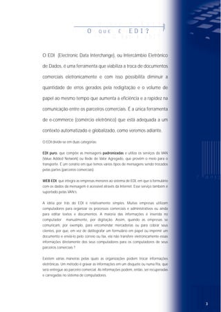 32
O EDI (Electronic Data Interchange), ou Intercâmbio Eletrônico
de Dados, é uma ferramenta que viabiliza a troca de documentos
comerciais eletronicamente e com isso possibilita diminuir a
quantidade de erros gerados pela redigitação e o volume de
papel ao mesmo tempo que aumenta a eficiência e a rapidez na
comunicação entre os parceiros comerciais. É a única ferramenta
de e-commerce (comércio eletrônico) que está adequada a um
contexto automatizado e globalizado, como veremos adiante.
O EDI divide-se em duas categorias:
EDI puro, que compõe as mensagens padronizadas e utiliza os serviços da VAN
(Value Added Network) ou Rede de Valor Agregado, que provêm o meio para o
transporte. É um cenário em que temos vários tipos de mensagens sendo trocados
pelas partes (parceiros comerciais).
WEB EDI, que integra as empresas menores ao sistema de EDI, em que o formulário
com os dados da mensagem é acessível através da Internet. Esse serviço também é
suportado pelas VAN‘s.
A idéia por trás do EDI é relativamente simples. Muitas empresas utilizam
computadores para organizar os processos comerciais e administrativos ou ainda
para editar textos e documentos. A maioria das informações é inserida no
computador manualmente, por digitação. Assim, quando as empresas se
comunicam, por exemplo, para encomendar mercadorias ou para cobrar seus
clientes, por que, em vez de datilografar um formulário em papel ou imprimir um
documento e enviá-lo pelo correio ou fax, ela não transfere eletronicamente essas
informações diretamente dos seus computadores para os computadores de seus
parceiros comerciais ?
Existem várias maneiras pelas quais as organizações podem trocar informações
eletrônicas. Um método é gravar as informações em um disquete ou numa fita, que
será entregue ao parceiro comercial. As informações podem, então, ser recuperadas
e carregadas no sistema de computadores.
O Q U E É E D I ?
O Q U E É E D I ?OO QQ UU EE ÉÉ EE DD II ??
O Q U E É E D I ?
OO QQ UU EE ÉÉ EE DD II ??
O Q U E É E D I ?
Í N D I C EÍ N D I C E
ÍÍ NN DD II CC EE
Í N D I C E
Í N D I C E
ÍÍ NN DD II CC EEÍ N D I C E
O QUE É EDI? . . . . . . . . . . . . . . . .3
VAN’S . . . . . . . . . . . . . . . . .4
Quais os benefícios do EDI? . . . . . . . . . . . . . . . . . . . . . . . . . . . . . .6
O EDI e o UN/EDIFACT . . . . . . . . . . . . . . . . . . . . . . . . . . . . . . . . .6
EANCOM . . . . . . . . . . . . . . . . .7
Quais os benefícios do padrão EDIFACT? . . . . . . . . . . . . . . . . . . . .7
PERFIL DAS EMPRESAS QUANTO À UTILIZAÇÃO DO EDI . . .9
WEB EDI para as pequenas empresas . . . . . . . . . . . . . . . . . . . . . .10
XML (EXTENSIBLE MARKUP LANGUAGE) . . . . . . . . . .12
Histórico . . . . . . . . . . . . . . . . . . . . . . . . . . . . . . . . . . . . . . . . . . . .12
Qual a diferença entre XML e HTML? . . . . . . . . . . . . . . . . . . . . . .12
Quais as vantagens e as desvantagens da XML? . . . . . . . . . . . . . .13
XML é uma substituição do EDIFACT? . . . . . . . . . . . . . . . . . . . . . .13
O que a EAN está fazendo a respeito da XML? . . . . . . . . . . . . . . .14
Qual o papel da EAN no desenvolvimento da XML . . . . . . . . . . . .14
 