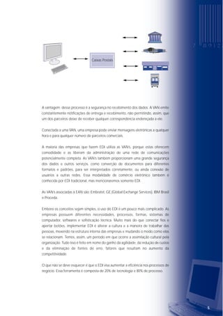 54
Um modo mais prático é transferir os dados através das linhas telefônicas comuns,
desde que ambos os parceiros tenham modems, um software de comunicação
compatível e computadores disponíveis para fazer a conexão ao mesmo tempo. O
procedimento resume-se a discar, conectar e transmitir.
Uma variação do método acima é a ligação por linha telefônica dedicada entre os
parceiros comerciais. Nesse caso, não é necessário discar e os dados podem ser
transferidos mais rapidamente.
Na prática, entretanto, a maioria das empresas tem mais de um parceiro comercial,
e estabelecer ligações ponto a ponto com cada parceiro torna difícil o
gerenciamento, sendo interessante terceirizar o processo. Para isso utilizamos os
serviços de uma VAN.
As VAN’s (Value Added Network), ou redes de valor agregado, são empresas que
disponibilizam uma rede privada, restrita a assinantes, e gerenciam o tráfego de
informações postadas pelos parceiros comerciais.
Elas disponibilizam caixas postais virtuais para o armazenamento dos documentos
eletrônicos. O processo acontece da seguinte forma: o parceiro A envia uma
mensagem endereçada ao parceiro B. A mensagem é despachada para a VAN, que
disponibilizará os documentos na caixa postal do parceiro destinatário. Com isso, o
parceiro B acessa a VAN e recolhe as correspondências endereçadas a ele.
V A N ’ S
V A N ’ SVV AA NN ’’ SS
V A N ’ S
VV AA NN ’’ SS
V A N ’ S
A vantagem desse processo é a segurança no recebimento dos dados. A VAN emite
constantemente notificações de entrega e recebimento, não permitindo, assim, que
um dos parceiros deixe de receber qualquer correspondência endereçada a ele.
Conectada a uma VAN, uma empresa pode enviar mensagens eletrônicas a qualquer
hora e para qualquer número de parceiros comerciais.
A maioria das empresas que fazem EDI utiliza as VAN’s, porque estas oferecem
comodidade e as liberam da administração de uma rede de comunicações
potencialmente completa. As VAN’s também proporcionam uma grande segurança
dos dados e outros serviços, como converção de documentos para diferentes
formatos e padrões, para ser interpretados corretamente, ou ainda conexão de
usuários a outras redes. Essa modalidade de comércio eletrônico também é
conhecida por EDI tradicional, mas mencionaremos somente EDI.
As VAN’s associadas à EAN são: Embratel, GE (Global Exchange Services), IBM Brasil
e Proceda.
Embora os conceitos sejam simples, o uso do EDI é um pouco mais complicado. As
empresas possuem diferentes necessidades, processos, formas, sistemas de
computador, softwares e sofisticação técnica. Muito mais do que conectar fios e
apertar botões, implementar EDI é alterar a cultura e a maneira de trabalhar das
pessoas, mexendo na estrutura interna das empresas e mudando o modo como elas
se relacionam. Temos, assim, um período em que ocorre a assimilação cultural pela
organização. Tudo isso é feito em nome do ganho da agilidade, da redução de custos
e da eliminação de fontes de erro, fatores que resultam no aumento da
competitividade.
O que não se deve esquecer é que o EDI visa aumentar a eficiência nos processos de
negócio. Essa ferramenta é composta de 20% de tecnologia e 80% de processo.
Caixas Postais
EDI
 