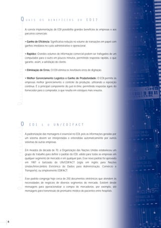 76
Em vista das atividades das organizações de numeração em EDI e em resposta a uma
crescente demanda por um padrão internacional entre as empresas associadas, a
Assembléia Geral da EAN resolveu, em 1987, lançar o projeto EDI/EANCOM. O
EANCOM (EAN Work Party Comunications) devia ser desenvolvido com base no
padrão internacional UN/EDIFACT, que surgia na mesma época.
O principal objetivo do EANCOM é facilitar a utilização do EDIFACT, pois as
mensagens EDIFACT são complexas e muito genéricas, levando comumente os
usuários a interpretar inadequadamente os princípios e as intenções originais dos
seus projetistas.
O EANCOM é um subset do EDIFACT, isto é, uma simplificação contemplando as
informações efetivamente necessárias para os processos comerciais, logísticos e
financeiros. É apresentado em um manual detalhado com exemplos, definições e
explicações claras que permitem implementar as mensagens EDIFACT de maneira
precisa e rápida.
O manual EANCOM foi adequado às necessidades nacionais a partir de 1993 pela
EAN BRASIL, estando disponível para os interessados. Adicionalmente, a EAN
BRASIL ministra cursos de introdução, gerenciamento e implementação do EDI no
padrão EDIFACT/EANCOM.
A correta implementação de EDI possibilita grandes benefícios às empresas e aos
parceiros comerciais.
• Ganho de Eficiência: Significativa redução no volume de transações em papel com
ganhos imediatos no custo administrativo e operacional.
• Rapidez: Grandes volumes de informação comercial podem ser trafegados de um
computador para o outro em poucos minutos, permitindo respostas rápidas, o que
garante, assim, a satisfação do cliente.
• Eliminação de Erros: O EDI elimina os inevitáveis erros de digitação.
• Melhor Gerenciamento Logístico e Ganho de Produtividade: O EDI permite às
empresas melhor gerenciamento e controle da produção, utilizando a reposição
contínua. É o principal componente do just-in-time, permitindo respostas ágeis do
fornecedor para o comprador, o que resulta em estoques mais enxutos.
A padronização das mensagens é essencial no EDI, pois as informações geradas por
um sistema devem ser interpretadas e entendidas automaticamente por outros
sistemas de outras empresas.
Em meados da década de 70, a Organização das Nações Unidas estabeleceu um
grupo de trabalho para definir o padrão do EDI, válido para todas as empresas em
qualquer segmento de mercado e em qualquer país. Esse novo padrão foi aprovado
em 1987 e batizado de UN/EDIFACT (sigla em inglês para Nações
Unidas/Intercâmbio Eletrônico de Dados para Administração, Comércio e
Transporte), ou simplesmente EDIFACT.
Esse padrão congrega hoje cerca de 250 documentos eletrônicos que atendem às
necessidades de negócios de diversos segmentos do mercado. Existem desde
mensagens para operacionalizar a compra de mercadorias, por exemplo, até
mensagens para transmissão de prontuário médico de pacientes entre hospitais.
QUAISOSBENEFÍCIOSDOEDI?Q U A I S O S B E N E F Í C I O S D O E D I ?OEDIEOUN/EDIFACT
O E D I E O U N / E D I F A C T
E A N C O M
E A N C O MEE AA NN CC OO MM
E A N C O M
EE AA NN CC OO MM
E A N C O M
QUAISOSBENEFÍCIOSDOPADRÃO
Q U A I S O S B E N E F Í C I O S D O P A D R Ã O
E D I F A C T ?
No EDI, é essencial a identificação sem ambigüidades dos produtos, serviços e das
partes envolvidas nas transações comerciais. Num mundo globalizado, a
padronização dessas informações é fundamental.
• É internacional e multissetorial
Foi desenvolvido por uma equipe que representa inúmeras companhias do mundo
todo, incorporando exigências e características dos diversos segmentos de negócios
existentes no mundo.
 