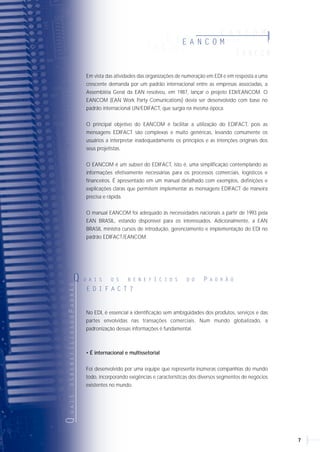 76
Em vista das atividades das organizações de numeração em EDI e em resposta a uma
crescente demanda por um padrão internacional entre as empresas associadas, a
Assembléia Geral da EAN resolveu, em 1987, lançar o projeto EDI/EANCOM. O
EANCOM (EAN Work Party Comunications) devia ser desenvolvido com base no
padrão internacional UN/EDIFACT, que surgia na mesma época.
O principal objetivo do EANCOM é facilitar a utilização do EDIFACT, pois as
mensagens EDIFACT são complexas e muito genéricas, levando comumente os
usuários a interpretar inadequadamente os princípios e as intenções originais dos
seus projetistas.
O EANCOM é um subset do EDIFACT, isto é, uma simplificação contemplando as
informações efetivamente necessárias para os processos comerciais, logísticos e
financeiros. É apresentado em um manual detalhado com exemplos, definições e
explicações claras que permitem implementar as mensagens EDIFACT de maneira
precisa e rápida.
O manual EANCOM foi adequado às necessidades nacionais a partir de 1993 pela
EAN BRASIL, estando disponível para os interessados. Adicionalmente, a EAN
BRASIL ministra cursos de introdução, gerenciamento e implementação do EDI no
padrão EDIFACT/EANCOM.
A correta implementação de EDI possibilita grandes benefícios às empresas e aos
parceiros comerciais.
• Ganho de Eficiência: Significativa redução no volume de transações em papel com
ganhos imediatos no custo administrativo e operacional.
• Rapidez: Grandes volumes de informação comercial podem ser trafegados de um
computador para o outro em poucos minutos, permitindo respostas rápidas, o que
garante, assim, a satisfação do cliente.
• Eliminação de Erros: O EDI elimina os inevitáveis erros de digitação.
• Melhor Gerenciamento Logístico e Ganho de Produtividade: O EDI permite às
empresas melhor gerenciamento e controle da produção, utilizando a reposição
contínua. É o principal componente do just-in-time, permitindo respostas ágeis do
fornecedor para o comprador, o que resulta em estoques mais enxutos.
A padronização das mensagens é essencial no EDI, pois as informações geradas por
um sistema devem ser interpretadas e entendidas automaticamente por outros
sistemas de outras empresas.
Em meados da década de 70, a Organização das Nações Unidas estabeleceu um
grupo de trabalho para definir o padrão do EDI, válido para todas as empresas em
qualquer segmento de mercado e em qualquer país. Esse novo padrão foi aprovado
em 1987 e batizado de UN/EDIFACT (sigla em inglês para Nações
Unidas/Intercâmbio Eletrônico de Dados para Administração, Comércio e
Transporte), ou simplesmente EDIFACT.
Esse padrão congrega hoje cerca de 250 documentos eletrônicos que atendem às
necessidades de negócios de diversos segmentos do mercado. Existem desde
mensagens para operacionalizar a compra de mercadorias, por exemplo, até
mensagens para transmissão de prontuário médico de pacientes entre hospitais.
QUAISOSBENEFÍCIOSDOEDI?Q U A I S O S B E N E F Í C I O S D O E D I ?OEDIEOUN/EDIFACT
O E D I E O U N / E D I F A C T
E A N C O M
E A N C O MEE AA NN CC OO MM
E A N C O M
EE AA NN CC OO MM
E A N C O M
QUAISOSBENEFÍCIOSDOPADRÃO
Q U A I S O S B E N E F Í C I O S D O P A D R Ã O
E D I F A C T ?
No EDI, é essencial a identificação sem ambigüidades dos produtos, serviços e das
partes envolvidas nas transações comerciais. Num mundo globalizado, a
padronização dessas informações é fundamental.
• É internacional e multissetorial
Foi desenvolvido por uma equipe que representa inúmeras companhias do mundo
todo, incorporando exigências e características dos diversos segmentos de negócios
existentes no mundo.
 