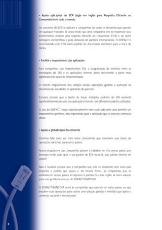 • Está disponível em 21 idiomas
As Nações Unidas publicam os diretórios do EDIFACT/EANCOM em inglês. A
EAN•UCC reconhece que o material distribuído pelo mundo, em inglês, não satisfaz
a implantação do padrão corretamente.
Por isso, as diversas EANs têm traduzido esses documentos na linguagem de seu país,
adequando-os às peculiaridades de cada segmento de negócios.
Esses documentos estão disponíveis em 21 idiomas: alemão, chinês, coreano, dinamarquês,
eslovaco, espanhol, francês, grego, hebraico, húngaro, indiano, inglês, islândes, japonês,
norueguês, polonês, português, romeno, sérvio, sueco e tcheco.
Além de manter traduções, os representantes da EAN•UCC fornecem apoio em
idioma local a companhias que implementam o padrão. Um serviço que provou ser
de grande valia aos associados das EANs espalhadas pelo mundo.
No mundo corporativo, muito se tem falado sobre os inúmeros benefícios que o EDI
pode trazer às empresas que o utilizam, tais como eliminação de papel no processo
de comunicação e dos erros que venham a ser causados na digitação de
documentos, além de agilidade nas transações comerciais, mas se esquecem de dizer
que tais benefícios são obtidos com a correta adequação da categoria do EDI ao
perfil de negócio da empresa em questão. As mudanças quanto à implementação da
ferramenta nos processos internos são inevitáveis, a empresa deve se preparar para
o impacto dentro dos diversos departamentos envolvidos e acrescer a isso a
dificuldade de transição dos processos por causa das resistências internas. Ou seja, a
empresa que deseja implementar o EDI deve primeiramente visualizar sua estrutura
comercial e rever suas estratégias de negócio para colher os benefícios da transição.
A justificativa mais forte para investimentos em EDI não é o tamanho da empresa em
questão, apesar de o tamanho estar bastante relacionado com o volume de
transações comerciais, o qual apontaremos como o principal motivo do investimento
em EDI.
98
• Apóia aplicações de ECR (sigla em inglês para Resposta Eficiente ao
Consumidor) em todo o mundo
Os conceitos de ECR se aplicam a companhias de todos os tamanhos que operam
em qualquer mercado. O único modo que uma companhia tem de maximizar seus
investimentos visando uma resposta eficiente ao consumidor (ECR) e de obter
vantagens competitivas é pela utilização de padrões internacionais. O EDIFACT é
recomendado pelo ECR como padrão de documento eletrônico para a troca de
dados.
• Facilita o mapeamento das aplicações
Para companhias que implementam EDI, a programação da interface entre as
mensagens de EDI e as aplicações internas pode representar a parte mais
significativa do custo de implementação.
O correto mapeamento dos campos dessas aplicações garante a perfeição na
desconversão dos dados na aplicação do parceiro.
Estudos provam que a tarefa de traçar múltiplos padrões de EDI aumenta
significativamente o custo das aplicações internas com diferentes padrões utilizados.
O uso do EDIFACT reduz substancialmente esse custo adicional, pois permite um
mapeamento genérico, não importando qual a aplicação que o parceiro comercial
utiliza.
• Apóia a globalização do comércio
Ouvimos falar cada vez mais sobre companhias que estendem suas bases de
operações nacionais para outros países.
Numa situação em que companhias passam a trabalhar em três outros países, por
exemplo tendo cada qual o seu padrão de EDI nacional, que padrão deveria ser
usado?
Não é razoável esperar que a companhia que está se instalando num novo país
imponha o padrão que opera e, da mesma forma, as companhias que se
estabelecem nesses países incorporem o padrão de cada região. A única solução
para esse problema é o uso do EDIFACT/EANCOM.
O EDIFACT/EANCOM provê às companhias que operam em vários países ou que
ampliam suas operações para outros uma solução padrão e imediata que apóia o
comércio nacional e internacional.
P E R F I L D A S E M P R E S A S Q U A N T O
P E R F I L D A S E M P R E S A S Q U A N T O A
U T I L I Z A Ç Ã O D O E D I
QQ UU AA NN TT OO AA UU TT II LL II ZZ AA ÇÇ ÃÃ OO DD OO EE DD II
P E R F I L D A S E M P R E S A S
PP EE RR FF II LL DD AA SS EE MM PP RR EE SS AA SS QQ UU AA NN TT OO
ÀÀ UU TT II LL II ZZ AA ÇÇ ÃÃ OO DD OO EE DD II
P E R F I L D A S E M P R E S A S Q U A N T O
À U T I L I Z A Ç Ã O D O E D I
 