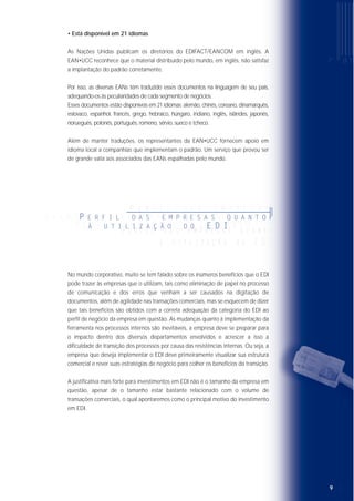 • Está disponível em 21 idiomas
As Nações Unidas publicam os diretórios do EDIFACT/EANCOM em inglês. A
EAN•UCC reconhece que o material distribuído pelo mundo, em inglês, não satisfaz
a implantação do padrão corretamente.
Por isso, as diversas EANs têm traduzido esses documentos na linguagem de seu país,
adequando-os às peculiaridades de cada segmento de negócios.
Esses documentos estão disponíveis em 21 idiomas: alemão, chinês, coreano, dinamarquês,
eslovaco, espanhol, francês, grego, hebraico, húngaro, indiano, inglês, islândes, japonês,
norueguês, polonês, português, romeno, sérvio, sueco e tcheco.
Além de manter traduções, os representantes da EAN•UCC fornecem apoio em
idioma local a companhias que implementam o padrão. Um serviço que provou ser
de grande valia aos associados das EANs espalhadas pelo mundo.
No mundo corporativo, muito se tem falado sobre os inúmeros benefícios que o EDI
pode trazer às empresas que o utilizam, tais como eliminação de papel no processo
de comunicação e dos erros que venham a ser causados na digitação de
documentos, além de agilidade nas transações comerciais, mas se esquecem de dizer
que tais benefícios são obtidos com a correta adequação da categoria do EDI ao
perfil de negócio da empresa em questão. As mudanças quanto à implementação da
ferramenta nos processos internos são inevitáveis, a empresa deve se preparar para
o impacto dentro dos diversos departamentos envolvidos e acrescer a isso a
dificuldade de transição dos processos por causa das resistências internas. Ou seja, a
empresa que deseja implementar o EDI deve primeiramente visualizar sua estrutura
comercial e rever suas estratégias de negócio para colher os benefícios da transição.
A justificativa mais forte para investimentos em EDI não é o tamanho da empresa em
questão, apesar de o tamanho estar bastante relacionado com o volume de
transações comerciais, o qual apontaremos como o principal motivo do investimento
em EDI.
98
• Apóia aplicações de ECR (sigla em inglês para Resposta Eficiente ao
Consumidor) em todo o mundo
Os conceitos de ECR se aplicam a companhias de todos os tamanhos que operam
em qualquer mercado. O único modo que uma companhia tem de maximizar seus
investimentos visando uma resposta eficiente ao consumidor (ECR) e de obter
vantagens competitivas é pela utilização de padrões internacionais. O EDIFACT é
recomendado pelo ECR como padrão de documento eletrônico para a troca de
dados.
• Facilita o mapeamento das aplicações
Para companhias que implementam EDI, a programação da interface entre as
mensagens de EDI e as aplicações internas pode representar a parte mais
significativa do custo de implementação.
O correto mapeamento dos campos dessas aplicações garante a perfeição na
desconversão dos dados na aplicação do parceiro.
Estudos provam que a tarefa de traçar múltiplos padrões de EDI aumenta
significativamente o custo das aplicações internas com diferentes padrões utilizados.
O uso do EDIFACT reduz substancialmente esse custo adicional, pois permite um
mapeamento genérico, não importando qual a aplicação que o parceiro comercial
utiliza.
• Apóia a globalização do comércio
Ouvimos falar cada vez mais sobre companhias que estendem suas bases de
operações nacionais para outros países.
Numa situação em que companhias passam a trabalhar em três outros países, por
exemplo tendo cada qual o seu padrão de EDI nacional, que padrão deveria ser
usado?
Não é razoável esperar que a companhia que está se instalando num novo país
imponha o padrão que opera e, da mesma forma, as companhias que se
estabelecem nesses países incorporem o padrão de cada região. A única solução
para esse problema é o uso do EDIFACT/EANCOM.
O EDIFACT/EANCOM provê às companhias que operam em vários países ou que
ampliam suas operações para outros uma solução padrão e imediata que apóia o
comércio nacional e internacional.
P E R F I L D A S E M P R E S A S Q U A N T O
P E R F I L D A S E M P R E S A S Q U A N T O A
U T I L I Z A Ç Ã O D O E D I
QQ UU AA NN TT OO AA UU TT II LL II ZZ AA ÇÇ ÃÃ OO DD OO EE DD II
P E R F I L D A S E M P R E S A S
PP EE RR FF II LL DD AA SS EE MM PP RR EE SS AA SS QQ UU AA NN TT OO
ÀÀ UU TT II LL II ZZ AA ÇÇ ÃÃ OO DD OO EE DD II
P E R F I L D A S E M P R E S A S Q U A N T O
À U T I L I Z A Ç Ã O D O E D I
 