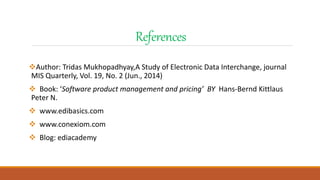 References
Author: Tridas Mukhopadhyay,A Study of Electronic Data Interchange, journal
MIS Quarterly, Vol. 19, No. 2 (Jun., 2014)
 Book: ‘Software product management and pricing’ BY Hans-Bernd Kittlaus
Peter N.
 www.edibasics.com
 www.conexiom.com
 Blog: ediacademy
 