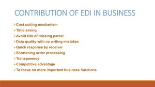 CONTRIBUTION OF EDI IN BUSINESS
Cost cutting mechanism
Time saving
Avoid risk of missing parcel
Data quality with no writing mistakes
Quick response by receiver
Shortening order processing
Transparency
Competitive advantage
To focus on more important business functions
 
