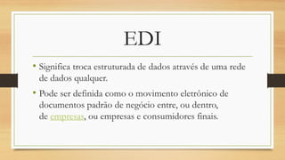 EDI
• Significa troca estruturada de dados através de uma rede
de dados qualquer.
• Pode ser definida como o movimento eletrônico de
documentos padrão de negócio entre, ou dentro,
de empresas, ou empresas e consumidores finais.
 