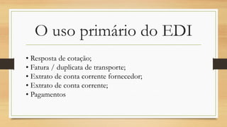 O uso primário do EDI
• Resposta de cotação;
• Fatura / duplicata de transporte;
• Extrato de conta corrente fornecedor;
• Extrato de conta corrente;
• Pagamentos
 