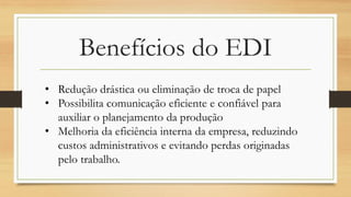 Benefícios do EDI
• Redução drástica ou eliminação de troca de papel
• Possibilita comunicação eficiente e confiável para
auxiliar o planejamento da produção
• Melhoria da eficiência interna da empresa, reduzindo
custos administrativos e evitando perdas originadas
pelo trabalho.
 