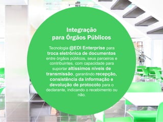 Integração
   para Órgãos Públicos
 Tecnologia @EDI Enterprise para
troca eletrônica de documentos
entre órgãos públicos, seus parceiros e
  contribuintes, com capacidade para
   suportar altíssimos níveis de
transmissão, garantindo recepção,
 consistência da informação e
 devolução de protocolo para o
declarante, indicando o recebimento ou
                  não.
 