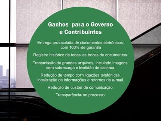 Ganhos para o Governo
           e Contribuintes
  Entrega protocolada de documentos eletrônicos,
              com 100% de garantia
Registro histórico de todas as trocas de documentos.
Transmissão de grandes arquivos, incluindo imagens,
      sem sobrecarga e lentidão de sistema.
    Redução de tempo com ligações telefônicas,
  localização de informações e retornos de e-mail.
       Redução de custos de comunicação.
            Transparência no processo.
 
