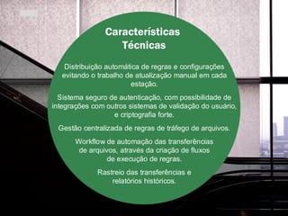 Características
                   Técnicas
    Distribuição automática de regras e configurações
   evitando o trabalho de atualização manual em cada
                         estação.
  Sistema seguro de autenticação, com possibilidade de
integrações com outros sistemas de validação do usuário,
                  e criptografia forte.
  Gestão centralizada de regras de tráfego de arquivos.
       Workflow de automação das transferências
        de arquivos, através da criação de fluxos
                 de execução de regras.
              Rastreio das transferências e
                  relatórios históricos.
 