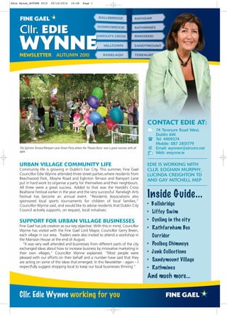 Edie Wynne_AUTUMN 2010         04/10/2010        10:48     Page 1




     Cllr. EDIE
     WYNNE
     NEWSLETTER AUTUMN 2010




                                                                                                            CONTACT EDIE AT:


                                                                                                            88
                                                                                                            8
                                                                                                               74 Terenure Road West,
                                                                                                               Dublin 6W.
                                                                                                               Tel: 4909374
                                                                                                               Mobile: 087 2851779
     The Eglinton Terrace/Rampart Lane Street Party where the 'Panata Burro' was a great success with all    @ Email: wynnee@eircom.net
     ages                                                                                                      Web: ewynne.ie
                                                                                                            8

     URBAN VILLAGE COMMUNITY LIFE                                                                           EDIE IS WORKING WITH
     Community life is growing in Dublin’s Fair City. This summer, Fine Gael                                CLLR. EOGHAN MURPHY,
     Councillor Edie Wynne attended three street parties where residents from                               LUCINDA CREIGHTON TD
     Beechwood Park, Moyne Road and Eglinton Terrace and Rampart Lane                                       AND GAY MITCHELL MEP
     put in hard work to organise a party for themselves and their neighbours.
     All three were a great success. Added to that was the Harold’s Cross
     Bealtaine Festival earlier in the year and the very successful Ranelagh Arts
     Festival has become an annual event. “Residents Associations also
     sponsored local sports tournaments for children of local families,”
                                                                                                            Inside Guide...
     Councillor Wynne said, and would like to advise residents that Dublin City                             • B allsbridge
     Council actively supports, on request, local initiatives.
                                                                                                            • Liffey Swim
     SUPPORT FOR URBAN VILLAGE BUSINESSES                                                                   • Cycling in the city
     Fine Gael has job creation as our key objective. With this in mind, Councillor
     Wynne has visited with the Fine Gael Lord Mayor, Councillor Gerry Breen,
                                                                                                            • Rathfarnham Bus
     each village in our area. Traders were also invited to attend a workshop in                                 Corridor
     the Mansion House at the end of August.
       “It was very well attended and businesses from different parts of the city                           • Poolbeg Chimneys
     exchanged ideas about how to increase business by innovative marketing in
     their own villages,” Councillor Wynne explained. “Most people were                                     • J unk Collections
     pleased with our efforts on their behalf and a number have said that they
     are acting on some of the ideas that emerged. In this Newsletter - again – I
                                                                                                            • Sandymount Village
     respectfully suggest shopping local to keep our local businesses thriving.”                            • Rathmines
                                                                                                            And much more...


     Cllr. Edie Wynne working for you
 