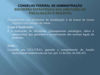 Planejamento das atividades de fiscalização e de busca de novos
registros com fixação de metas
O que é fiscalização-
É a realização de atividades (planejamento estratégico, tático e
operacional) que garantam o cumprimento das normas legais da
profissão.
Quem –
Compete aos CFA/CRA’s garantir o cumprimento da função
institucional estabelecida em Lei. (art. 11 do Dec. 61.934/67).
 