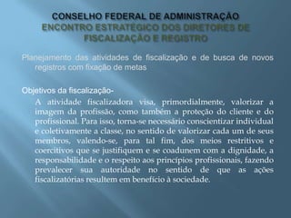 Planejamento das atividades de fiscalização e de busca de novos
registros com fixação de metas
Objetivos da fiscalização-
A atividade fiscalizadora visa, primordialmente, valorizar a
imagem da profissão, como também a proteção do cliente e do
profissional. Para isso, torna-se necessário conscientizar individual
e coletivamente a classe, no sentido de valorizar cada um de seus
membros, valendo-se, para tal fim, dos meios restritivos e
coercitivos que se justifiquem e se coadunem com a dignidade, a
responsabilidade e o respeito aos princípios profissionais, fazendo
prevalecer sua autoridade no sentido de que as ações
fiscalizatórias resultem em benefício à sociedade.
 