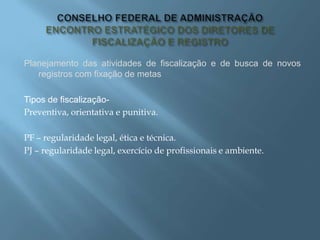 Planejamento das atividades de fiscalização e de busca de novos
registros com fixação de metas
Tipos de fiscalização-
Preventiva, orientativa e punitiva.
PF – regularidade legal, ética e técnica.
PJ – regularidade legal, exercício de profissionais e ambiente.
 