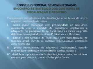 Planejamento das atividades de fiscalização e de busca de novos
registros com fixação de metas
I - definir plano plurianual, com periodicidade de dois anos,
coincidente com o mandato da presidência, objetivando a
adequação do planejamento da fiscalização às metas da gestão
definidas para o período, ouvida a Presidência e a Diretoria;
II - definir o planejamento da fiscalização com periodicidade, no
mínimo, anual, ouvida as câmaras especializadas, comissões,
conselheiros etc;
III - prever procedimento de adequação quadrimestral, período
mínimo para verificação dos resultados da fiscalização; e
IV - desdobrar o planejamento da fiscalização em metas, no mínimo,
mensais para execução das atividades pelos fiscais.
 