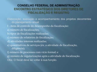 Elaboração, execução e acompanhamento dos projetos decorrentes
do planejamento anual
I - itens de controle do desempenho da fiscalização:
a) número de fiscalizações;
b) tipos de fiscalizações realizadas;
c) número de relatórios de fiscalização;
d) atividades internas realizadas;
e) quantitativos de serviços (ex. a atividade de fiscalização,
diligência);
f) número de processos com vício formal; e
g) número de regularizações após a atividade de fiscalização.
Obs: O fiscal deve se voltar à sua função.
 