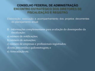 Elaboração, execução e acompanhamento dos projetos decorrentes
do planejamento anual
II - informações complementares para avaliação do desempenho da
fiscalização:
a) número de notificações;
b) número de autuações;
c) número de empresas e profissionais registrados;
d) rota percorrida e quilometragem; e
e) Arrecadação etc.
 