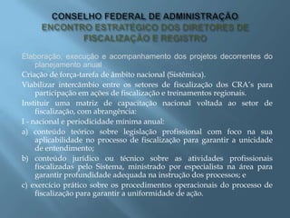 Elaboração, execução e acompanhamento dos projetos decorrentes do
planejamento anual
Criação de força-tarefa de âmbito nacional (Sistêmica).
Viabilizar intercâmbio entre os setores de fiscalização dos CRA’s para
participação em ações de fiscalização e treinamentos regionais.
Instituir uma matriz de capacitação nacional voltada ao setor de
fiscalização, com abrangência:
I - nacional e periodicidade mínima anual:
a) conteúdo teórico sobre legislação profissional com foco na sua
aplicabilidade no processo de fiscalização para garantir a unicidade
de entendimento;
b) conteúdo jurídico ou técnico sobre as atividades profissionais
fiscalizadas pelo Sistema, ministrado por especialista na área para
garantir profundidade adequada na instrução dos processos; e
c) exercício prático sobre os procedimentos operacionais do processo de
fiscalização para garantir a uniformidade de ação.
 