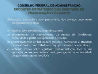 Elaboração, execução e acompanhamento dos projetos decorrentes
do planejamento anual
II - regional com periodicidade mínima anual:
a) disseminação do conhecimento da prática da fiscalização,
consolidado a partir da experiência de fiscais;
b) desenvolvimento de habilidades pessoais necessárias à atividade
de fiscalização, como trabalho em equipe e solução de conflitos; e
c) conteúdo teórico sobre legislação profissional com foco na sua
aplicação no processo de fiscalização para garantir a uniformidade
de ação pelos setores do CRA’s
 
