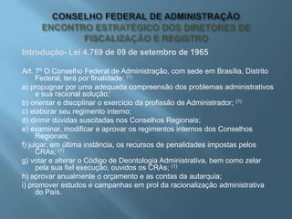 Introdução- Lei 4.769 de 09 de setembro de 1965
Art. 7º O Conselho Federal de Administração, com sede em Brasília, Distrito
Federal, terá por finalidade: (1)
a) propugnar por uma adequada compreensão dos problemas administrativos
e sua racional solução;
b) orientar e disciplinar o exercício da profissão de Administrador; (1)
c) elaborar seu regimento interno;
d) dirimir dúvidas suscitadas nos Conselhos Regionais;
e) examinar, modificar e aprovar os regimentos internos dos Conselhos
Regionais;
f) julgar, em última instância, os recursos de penalidades impostas pelos
CRAs; (1)
g) votar e alterar o Código de Deontologia Administrativa, bem como zelar
pela sua fiel execução, ouvidos os CRAs; (1)
h) aprovar anualmente o orçamento e as contas da autarquia;
i) promover estudos e campanhas em prol da racionalização administrativa
do País.
 