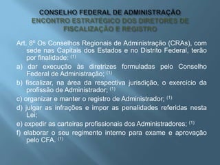 Art. 8º Os Conselhos Regionais de Administração (CRAs), com
sede nas Capitais dos Estados e no Distrito Federal, terão
por finalidade: (1)
a) dar execução às diretrizes formuladas pelo Conselho
Federal de Administração; (1)
b) fiscalizar, na área da respectiva jurisdição, o exercício da
profissão de Administrador; (1)
c) organizar e manter o registro de Administrador; (1)
d) julgar as infrações e impor as penalidades referidas nesta
Lei;
e) expedir as carteiras profissionais dos Administradores; (1)
f) elaborar o seu regimento interno para exame e aprovação
pelo CFA. (1)
 