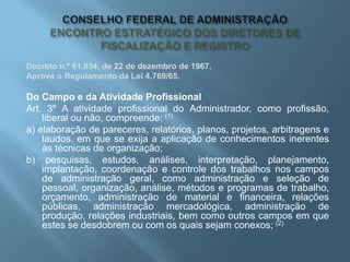 Decreto n.º 61.934, de 22 de dezembro de 1967.
Aprova o Regulamento da Lei 4.769/65.
Do Campo e da Atividade Profissional
Art. 3º A atividade profissional do Administrador, como profissão,
liberal ou não, compreende: (1)
a) elaboração de pareceres, relatórios, planos, projetos, arbitragens e
laudos, em que se exija a aplicação de conhecimentos inerentes
às técnicas de organização;
b) pesquisas, estudos, análises, interpretação, planejamento,
implantação, coordenação e controle dos trabalhos nos campos
de administração geral, como administração e seleção de
pessoal, organização, análise, métodos e programas de trabalho,
orçamento, administração de material e financeira, relações
públicas, administração mercadológica, administração de
produção, relações industriais, bem como outros campos em que
estes se desdobrem ou com os quais sejam conexos; (2)
 