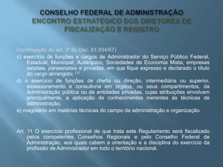 (continuação do art. 3º do Dec. 61.934/67)
c) exercício de funções e cargos de Administrador do Serviço Público Federal,
Estadual, Municipal, Autárquico, Sociedades de Economia Mista, empresas
estatais, paraestatais e privadas, em que fique expresso e declarado o título
do cargo abrangido; (1)
d) o exercício de funções de chefia ou direção, intermediária ou superior,
assessoramento e consultoria em órgãos, ou seus compartimentos, da
Administração pública ou de entidades privadas, cujas atribuições envolvam
principalmente, a aplicação de conhecimentos inerentes às técnicas de
administração;
e) magistério em matérias técnicas do campo da administração e organização.
Art. 11 O exercício profissional de que trata este Regulamento será fiscalizado
pelos competentes Conselhos Regionais e pelo Conselho Federal de
Administração, aos quais cabem a orientação e a disciplina do exercício da
profissão de Administrador em todo o território nacional.
 