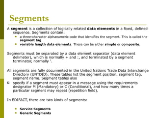 Segments A  segment  is a collection of logically related  data elements  in a fixed, defined sequence. Segments contain: a three-character alphanumeric code that identifies the segment. This is called the  segment tag . variable length data elements . These can be either  simple  or  composite . Segments must be separated by a data element separator (data element delimeter), which is normally + and :, and terminated by a segment terminator, normally ‘. All segments are fully documented in the United Nations Trade Data Interchange Directory (UNTDID). These tables list the segment position, segment tag, segment name. Segment tables also specify if a segment must appear in a message using the requirements designator M (Mandatory) or C (Conditional), and how many times a particular segment may repeat (repetition field). In EDIFACT, there are two kinds of segments: Service Segments Generic Segments 