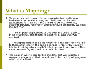 What is Mapping? There are almost as many business applications as there are businesses. In the early days, each business had its own applications for tracking merchandise, ordering, invoicing, accounts payable, receivable, and other business needs. We soon realized that: 1. The computer applications of one business couldn’t talk to those of another. This meant re-entering all data that was received. 2. The applications in one department of a business couldn’t talk to those of another in the same business—order entry couldn’t talk to  invoicing which couldn’t talk to accounts receivable. This meant re-entering required data multiple times. The solution was to standardize the data that was read by a computer program so that the data could be read by all programs with that standard. 
