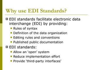 Why use EDI Standards? EDI standards facilitate electronic data interchange (EDI) by providing: Rules of syntax Definition of the data organization Editing rules and conventions Published public documentation EDI standards: Allow an ‘open’ system Reduce implementation effort Provide ‘third-party interfaces’ 