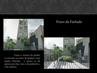 Fotos da Fachada




           Como o terreno do prédio
se encontra no meio da quadra e tem
espaço limitado, o acesso se dá
apenas por duas vias: a de pedestres e
a da veículos.
 