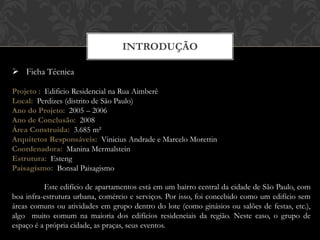 INTRODUÇÃO

 Ficha Técnica

Projeto : Edificio Residencial na Rua Aimberê
Local: Perdizes (distrito de São Paulo)
Ano do Projeto: 2005 – 2006
Ano de Conclusão: 2008
Área Construida: 3.685 m²
Arquitetos Responsáveis: Vinicius Andrade e Marcelo Morettin
Coordenadora: Manina Mermalstein
Estrutura: Esteng
Paisagismo: Bonsal Paisagismo

          Este edifício de apartamentos está em um bairro central da cidade de São Paulo, com
boa infra-estrutura urbana, comércio e serviços. Por isso, foi concebido como um edifício sem
áreas comuns ou atividades em grupo dentro do lote (como ginásios ou salões de festas, etc.),
algo muito comum na maioria dos edifícios residenciais da região. Neste caso, o grupo de
espaço é a própria cidade, as praças, seus eventos.
 