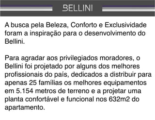 A busca pela Beleza, Conforto e Exclusividade
foram a inspiração para o desenvolvimento do
Bellini.

Para agradar aos privilegiados moradores, o
Bellini foi projetado por alguns dos melhores
proﬁssionais do país, dedicados a distribuir para
apenas 25 famílias os melhores equipamentos
em 5.154 metros de terreno e a projetar uma
planta confortável e funcional nos 632m2 do
apartamento.
 