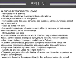OUTROS DIFERENCIAIS ESCLUSIVOS
- Bicicletário no 1o Subsolo.
- Gerador que atenderá o funcionamento dos elevadores, 
- Iluminação das escadas de emergência
- Iluminação parcial das áreas comuns e dos subsolos, além da iluminação parcial
dos apartamentos.
- Salão de festas com foyer
- Lavabos independentes e Lounge externo, além de copa com wc e despensa
com acesso direto para o hall de serviço.
- Brinquedoteca com copa
- Lavabo adulto e infantil com trocador e possível integração com o salão de
festas, além de acesso direto para o playground e quadra recreativa coberta.
- Sala para motoristas com copa e vestiário no 1o Subsolo.
- Caixilhos personalizados, projetados com perﬁs de alumínio e vidros com
dimensões e espessuras adequados aos grandes vãos dos apartamentos.
- Projeto que ﬂexibiliza layout de planta com pilares na periferia.
- Escolha do grupo de vagas na compra do imóvel
- Vagas de garagem mais confortáveis e eﬁcientes com dimensões superiores às
exigidas pela legislação.
- Aquecimento central da água combinando dois sistemas: solar e gás natural.
 