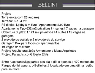 Projeto
Torre única com 25 andares 
Terreno: 5.154 m2
Pé direito: Lobby 5 m livre | Apartamento 2,90 livre
Apartamento Tipo 632 m2 privativos | 4 suítes | 7 vagas na garagem
Cobertura duplex: 1.124 m2 privativos | 4 suítes | 12 vagas na
garagem
2 elevadores sociais e 2 elevadores de serviço
Garagem Box para todos os apartamentos
19 Vagas de visitante
Projeto Arquitetura: João Armentano e Mcaa Arquitetos
Projeto Paisagístico: Gilberto Elkis

Entre ruas tranquilas para o seu dia a dia e apenas a 470 metros do
Parque do Ibirapuera, o Bellini está localizado em uma ótima região
para se morar.
 